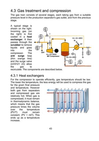 4.3 Gas treatment and compression
The gas train consists of several stages, each taking gas from a suitable
pressure level in the production separator's gas outlet, and from the previous
stage.

A typical stage is
shown on the right.
Incoming gas (on
the right) is first
cooled in a heat
exchanger. It then
passes through the
scrubber to remove
liquids and goes
into              the
compressor.      The
anti surge loop
(thin orange line)
and the surge valve
(UV0121 23) allow
the       gas       to
recirculate. The components are described below.

4.3.1 Heat exchangers
For the compressor to operate efficiently, gas temperature should be low.
The lower the temperature, the less energy will be used to compress the gas
for the given final pressure
and temperature. However
both gas from separators
and compressed gas are
relatively hot. When gas is
compressed, it must remain
in thermodynamic balance,
which means that the gas
pressure times the volume
over      the   temperature
(PV/T)       must     remain
constant. (PV = nkT). This
ends up as a temperature
increase.


                                     43
 