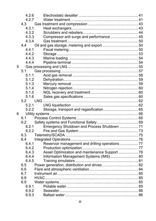 4.2.6        Electrostatic desalter .......................................................... 41 
      4.2.7        Water treatment .................................................................. 41 
   4.3       Gas treatment and compression ................................................. 43 
      4.3.1        Heat exchangers ................................................................. 43 
      4.3.2        Scrubbers and reboilers...................................................... 44 
      4.3.3        Compressor anti surge and performance ........................... 45 
      4.3.4        Gas treatment ..................................................................... 50 
   4.4       Oil and gas storage, metering and export ................................... 50 
      4.4.1        Fiscal metering.................................................................... 50 
      4.4.2        Storage ............................................................................... 53 
      4.4.3        Marine loading .................................................................... 54 
      4.4.4        Pipeline terminal ................................................................. 54 
5     Gas processing and LNG ..................................................................... 55 
   5.1       Gas processing............................................................................ 57 
      5.1.1        Acid gas removal ................................................................ 58 
      5.1.2        Dehydration......................................................................... 59 
      5.1.3        Mercury removal ................................................................. 59 
      5.1.4        Nitrogen rejection ................................................................ 60 
      5.1.5        NGL recovery and treatment .............................................. 60 
      5.1.6        Sales gas specifications ..................................................... 60 
   5.2       LNG ............................................................................................. 62 
      5.2.1        LNG liquefaction ................................................................. 62 
      5.2.2        Storage, transport and regasification .................................. 65 
6     Utility systems ...................................................................................... 66 
   6.1       Process Control Systems ............................................................ 66 
   6.2       Safety systems and Functional Safety ........................................ 69 
      6.2.1        Emergency Shutdown and Process Shutdown .................. 71 
      6.2.2        Fire and Gas System .......................................................... 73 
   6.3       Telemetry/SCADA ....................................................................... 75 
   6.4       Integrated Operations .................................................................. 76 
      6.4.1        Reservoir management and drilling operations .................. 77 
      6.4.2        Production optimization ...................................................... 77 
      6.4.3        Asset Optimization and maintenance Support ................... 78 
      6.4.4        Information Management Systems (IMS) ........................... 80 
      6.4.5        Training simulators ............................................................. 81 
   6.5       Power generation, distribution and drives ................................... 82 
   6.6       Flare and atmospheric ventilation ............................................... 84 
   6.7       Instrument air............................................................................... 85 
   6.8       HVAC ........................................................................................... 85 
   6.9       Water systems ............................................................................. 85 
      6.9.1        Potable water ...................................................................... 85 
      6.9.2        Seawater ............................................................................. 86 
      6.9.3        Ballast water ....................................................................... 86 
                                                       iii
 