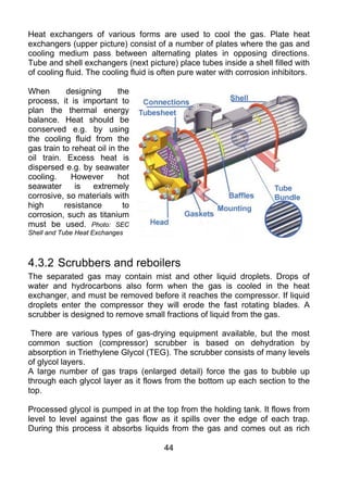 Heat exchangers of various forms are used to cool the gas. Plate heat
exchangers (upper picture) consist of a number of plates where the gas and
cooling medium pass between alternating plates in opposing directions.
Tube and shell exchangers (next picture) place tubes inside a shell filled with
of cooling fluid. The cooling fluid is often pure water with corrosion inhibitors.

When        designing      the
process, it is important to
plan the thermal energy
balance. Heat should be
conserved e.g. by using
the cooling fluid from the
gas train to reheat oil in the
oil train. Excess heat is
dispersed e.g. by seawater
cooling.     However       hot
seawater      is   extremely
corrosive, so materials with
high       resistance        to
corrosion, such as titanium
must be used. Photo: SEC
Shell and Tube Heat Exchanges



4.3.2 Scrubbers and reboilers
The separated gas may contain mist and other liquid droplets. Drops of
water and hydrocarbons also form when the gas is cooled in the heat
exchanger, and must be removed before it reaches the compressor. If liquid
droplets enter the compressor they will erode the fast rotating blades. A
scrubber is designed to remove small fractions of liquid from the gas.

 There are various types of gas-drying equipment available, but the most
common suction (compressor) scrubber is based on dehydration by
absorption in Triethylene Glycol (TEG). The scrubber consists of many levels
of glycol layers.
A large number of gas traps (enlarged detail) force the gas to bubble up
through each glycol layer as it flows from the bottom up each section to the
top.

Processed glycol is pumped in at the top from the holding tank. It flows from
level to level against the gas flow as it spills over the edge of each trap.
During this process it absorbs liquids from the gas and comes out as rich

                                       44
 