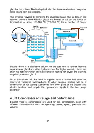 glycol at the bottom. The holding tank also functions as a heat exchanger for
liquid to and from the reboilers.

The glycol is recycled by removing the absorbed liquid. This is done in the
reboiler, which is filled with rich glycol and heated to boil out the liquids at
temperature of about 130-180 °C (260-350 °F) for a number of hours.




Usually there is a distillation column on the gas vent to further improve
separation of glycol and other hydrocarbons. For higher capacity, there are
often two reboilers which alternate between heating rich glycol and draining
recycled processed glycol.

On a standalone unit, the heat is supplied from a burner that uses the
recovered vaporized hydrocarbons. In other designs, heating will be a
combination of hot cooling substances from other parts of the process and
electric heaters, and recycle the hydrocarbon liquids to the third stage
separator
.

4.3.3 Compressor anti surge and performance
Several types of compressors are used for gas compression, each with
different characteristics such as operating power, speed, pressure and
volume:




                                      45
 