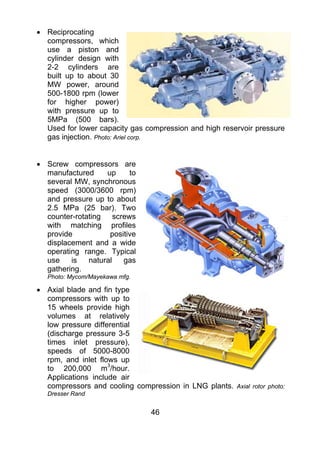• Reciprocating
  compressors, which
  use a piston and
  cylinder design with
  2-2 cylinders are
  built up to about 30
  MW power, around
  500-1800 rpm (lower
  for higher power)
  with pressure up to
  5MPa (500 bars).
  Used for lower capacity gas compression and high reservoir pressure
  gas injection. Photo: Ariel corp.


• Screw compressors are
  manufactured     up      to
  several MW, synchronous
  speed (3000/3600 rpm)
  and pressure up to about
  2.5 MPa (25 bar). Two
  counter-rotating    screws
  with matching profiles
  provide           positive
  displacement and a wide
  operating range. Typical
  use    is   natural    gas
  gathering.
   Photo: Mycom/Mayekawa mfg.

• Axial blade and fin type
  compressors with up to
  15 wheels provide high
  volumes at relatively
  low pressure differential
  (discharge pressure 3-5
  times inlet pressure),
  speeds of 5000-8000
  rpm, and inlet flows up
  to 200,000 m3/hour.
  Applications include air
  compressors and cooling compression in LNG plants.   Axial rotor photo:
   Dresser Rand


                                46
 