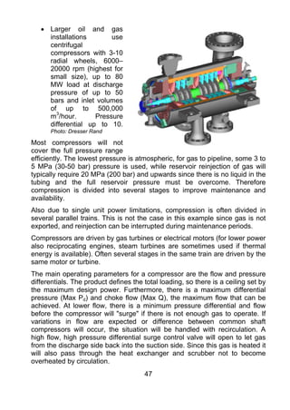• Larger oil and gas
     installations       use
     centrifugal
     compressors with 3-10
     radial wheels, 6000–
     20000 rpm (highest for
     small size), up to 80
     MW load at discharge
     pressure of up to 50
     bars and inlet volumes
     of up to 500,000
     m3/hour.       Pressure
     differential up to 10.
      Photo: Dresser Rand

Most compressors will not
cover the full pressure range
efficiently. The lowest pressure is atmospheric, for gas to pipeline, some 3 to
5 MPa (30-50 bar) pressure is used, while reservoir reinjection of gas will
typically require 20 MPa (200 bar) and upwards since there is no liquid in the
tubing and the full reservoir pressure must be overcome. Therefore
compression is divided into several stages to improve maintenance and
availability.
Also due to single unit power limitations, compression is often divided in
several parallel trains. This is not the case in this example since gas is not
exported, and reinjection can be interrupted during maintenance periods.
Compressors are driven by gas turbines or electrical motors (for lower power
also reciprocating engines, steam turbines are sometimes used if thermal
energy is available). Often several stages in the same train are driven by the
same motor or turbine.
The main operating parameters for a compressor are the flow and pressure
differentials. The product defines the total loading, so there is a ceiling set by
the maximum design power. Furthermore, there is a maximum differential
pressure (Max Pd) and choke flow (Max Q), the maximum flow that can be
achieved. At lower flow, there is a minimum pressure differential and flow
before the compressor will "surge" if there is not enough gas to operate. If
variations in flow are expected or difference between common shaft
compressors will occur, the situation will be handled with recirculation. A
high flow, high pressure differential surge control valve will open to let gas
from the discharge side back into the suction side. Since this gas is heated it
will also pass through the heat exchanger and scrubber not to become
overheated by circulation.
                                       47
 
