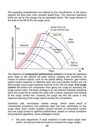 The operating characteristics are defined by the manufacturer. In the above
diagram the blue lines mark constant speed lines. The maximum operating
limits are set by the orange line as described above. The surge domain is
the area to the left of the red surge curve.




The objective of compressor performance control is to keep the operating
point close to the optimal set point without violating the constraints, by
means of control outputs, such as the speed setting. However, gas turbine
speed control response is relatively slow and even electric motors are not
fast enough, since surge response must be in the 100 ms range. Anti surge
control will protect the compressor from going into surge by operating the
surge control valve. The basic strategy is to use distance between operating
point and surge line to control the valve with a slower response time starting
at the surge control line. Crossing the surge trip line will cause a fast
response opening of the surge valve to protect the compressor.

Operation with recirculation wastes energy (which could result in
unnecessary emissions) and produces wear and tear, particularly on the
surge valve. Each vendor supplies several variants of compressor control
and anti surge control to optimize performance, based on various corrective
and predictive algorithms. Some strategies include:

    •   Set point adjustment: If rapid variations in load cause surge valve
        action, the set point will be moved to increase the surge margin.
                                     48
 