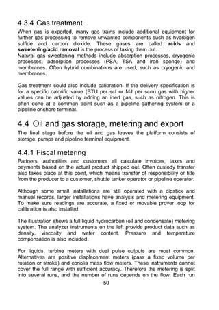 4.3.4 Gas treatment
When gas is exported, many gas trains include additional equipment for
further gas processing to remove unwanted components such as hydrogen
sulfide and carbon dioxide. These gases are called acids and
sweetening/acid removal is the process of taking them out.
Natural gas sweetening methods include absorption processes, cryogenic
processes; adsorption processes (PSA, TSA and iron sponge) and
membranes. Often hybrid combinations are used, such as cryogenic and
membranes.

Gas treatment could also include calibration. If the delivery specification is
for a specific calorific value (BTU per scf or MJ per scm) gas with higher
values can be adjusted by adding an inert gas, such as nitrogen. This is
often done at a common point such as a pipeline gathering system or a
pipeline onshore terminal.

4.4 Oil and gas storage, metering and export
The final stage before the oil and gas leaves the platform consists of
storage, pumps and pipeline terminal equipment.

4.4.1 Fiscal metering
Partners, authorities and customers all calculate invoices, taxes and
payments based on the actual product shipped out. Often custody transfer
also takes place at this point, which means transfer of responsibility or title
from the producer to a customer, shuttle tanker operator or pipeline operator.

Although some small installations are still operated with a dipstick and
manual records, larger installations have analysis and metering equipment.
To make sure readings are accurate, a fixed or movable prover loop for
calibration is also installed.

The illustration shows a full liquid hydrocarbon (oil and condensate) metering
system. The analyzer instruments on the left provide product data such as
density, viscosity and water content. Pressure and temperature
compensation is also included.

For liquids, turbine meters with dual pulse outputs are most common.
Alternatives are positive displacement meters (pass a fixed volume per
rotation or stroke) and coriolis mass flow meters. These instruments cannot
cover the full range with sufficient accuracy. Therefore the metering is split
into several runs, and the number of runs depends on the flow. Each run
                                      50
 