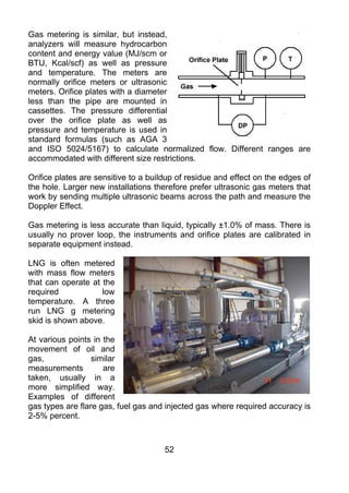 Gas metering is similar, but instead,
analyzers will measure hydrocarbon
content and energy value (MJ/scm or
BTU, Kcal/scf) as well as pressure
and temperature. The meters are
normally orifice meters or ultrasonic
meters. Orifice plates with a diameter
less than the pipe are mounted in
cassettes. The pressure differential
over the orifice plate as well as
pressure and temperature is used in
standard formulas (such as AGA 3
and ISO 5024/5167) to calculate normalized flow. Different ranges are
accommodated with different size restrictions.

Orifice plates are sensitive to a buildup of residue and effect on the edges of
the hole. Larger new installations therefore prefer ultrasonic gas meters that
work by sending multiple ultrasonic beams across the path and measure the
Doppler Effect.

Gas metering is less accurate than liquid, typically ±1.0% of mass. There is
usually no prover loop, the instruments and orifice plates are calibrated in
separate equipment instead.

LNG is often metered
with mass flow meters
that can operate at the
required            low
temperature. A three
run LNG g metering
skid is shown above.

At various points in the
movement of oil and
gas,              similar
measurements         are
taken, usually in a
more simplified way.
Examples of different
gas types are flare gas, fuel gas and injected gas where required accuracy is
2-5% percent.



                                      52
 