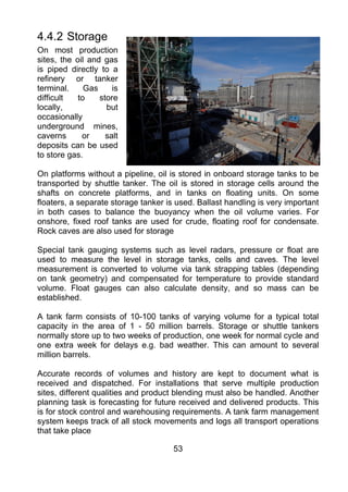4.4.2 Storage
On most production
sites, the oil and gas
is piped directly to a
refinery or tanker
terminal.     Gas     is
difficult   to    store
locally,            but
occasionally
underground mines,
caverns      or     salt
deposits can be used
to store gas.

On platforms without a pipeline, oil is stored in onboard storage tanks to be
transported by shuttle tanker. The oil is stored in storage cells around the
shafts on concrete platforms, and in tanks on floating units. On some
floaters, a separate storage tanker is used. Ballast handling is very important
in both cases to balance the buoyancy when the oil volume varies. For
onshore, fixed roof tanks are used for crude, floating roof for condensate.
Rock caves are also used for storage

Special tank gauging systems such as level radars, pressure or float are
used to measure the level in storage tanks, cells and caves. The level
measurement is converted to volume via tank strapping tables (depending
on tank geometry) and compensated for temperature to provide standard
volume. Float gauges can also calculate density, and so mass can be
established.

A tank farm consists of 10-100 tanks of varying volume for a typical total
capacity in the area of 1 - 50 million barrels. Storage or shuttle tankers
normally store up to two weeks of production, one week for normal cycle and
one extra week for delays e.g. bad weather. This can amount to several
million barrels.

Accurate records of volumes and history are kept to document what is
received and dispatched. For installations that serve multiple production
sites, different qualities and product blending must also be handled. Another
planning task is forecasting for future received and delivered products. This
is for stock control and warehousing requirements. A tank farm management
system keeps track of all stock movements and logs all transport operations
that take place

                                      53
 