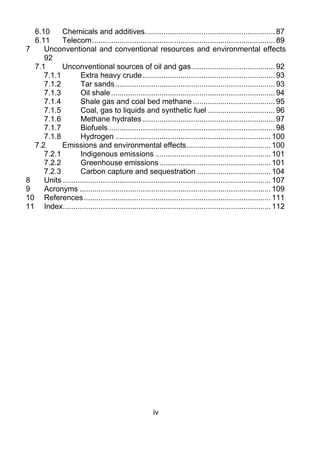 6.10  Chemicals and additives.............................................................. 87 
   6.11  Telecom ....................................................................................... 89 
7     Unconventional and conventional resources and environmental effects
      92 
   7.1      Unconventional sources of oil and gas........................................ 92 
      7.1.1         Extra heavy crude ............................................................... 93 
      7.1.2         Tar sands ............................................................................ 93 
      7.1.3         Oil shale .............................................................................. 94 
      7.1.4         Shale gas and coal bed methane ....................................... 95 
      7.1.5         Coal, gas to liquids and synthetic fuel ................................ 96 
      7.1.6         Methane hydrates ............................................................... 97 
      7.1.7         Biofuels ............................................................................... 98 
      7.1.8         Hydrogen .......................................................................... 100 
   7.2      Emissions and environmental effects ........................................ 100 
      7.2.1         Indigenous emissions ....................................................... 101 
      7.2.2         Greenhouse emissions ..................................................... 101 
      7.2.3         Carbon capture and sequestration ................................... 104 
8     Units ................................................................................................... 107 
9     Acronyms ........................................................................................... 109 
10  References ......................................................................................... 111 
11  Index................................................................................................... 112 




                                                        iv
 