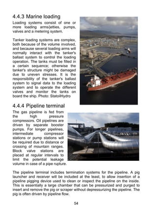 4.4.3 Marine loading
Loading systems consist of one or
more loading arms/jetties, pumps,
valves and a metering system.

Tanker loading systems are complex,
both because of the volume involved,
and because several loading arms will
normally interact with the tanker's
ballast system to control the loading
operation. The tanks must be filled in
a certain sequence; otherwise the
tanker's structure might be damaged
due to uneven stresses. It is the
responsibility of the tanker's ballast
system to signal data to the loading
system and to operate the different
valves and monitor the tanks on
board the ship. Photo: StatoilHydro

4.4.4 Pipeline terminal
The gas pipeline is fed from
the       high        pressure
compressors. Oil pipelines are
driven by separate booster
pumps. For longer pipelines,
intermediate       compressor
stations or pump stations will
be required due to distance or
crossing of mountain ranges.
Block valve stations are
placed at regular intervals to
limit the potential leakage
volume in case of a pipe rupture.

The pipeline terminal includes termination systems for the pipeline. A pig
launcher and receiver will be included at the least, to allow insertion of a
pipeline pigging device used to clean or inspect the pipeline on the inside.
This is essentially a large chamber that can be pressurized and purged to
insert and remove the pig or scraper without depressurizing the pipeline. The
pig is often driven by pipeline flow.

                                     54
 