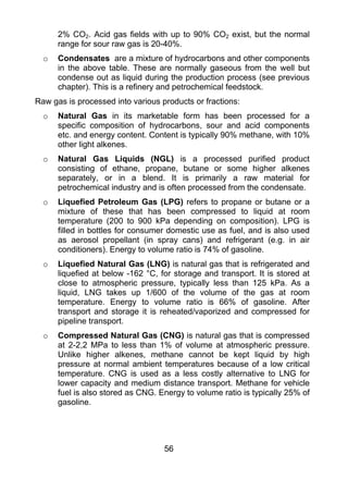 2% CO2. Acid gas fields with up to 90% CO2 exist, but the normal
      range for sour raw gas is 20-40%.
  o   Condensates are a mixture of hydrocarbons and other components
      in the above table. These are normally gaseous from the well but
      condense out as liquid during the production process (see previous
      chapter). This is a refinery and petrochemical feedstock.
Raw gas is processed into various products or fractions:
  o   Natural Gas in its marketable form has been processed for a
      specific composition of hydrocarbons, sour and acid components
      etc. and energy content. Content is typically 90% methane, with 10%
      other light alkenes.
  o   Natural Gas Liquids (NGL) is a processed purified product
      consisting of ethane, propane, butane or some higher alkenes
      separately, or in a blend. It is primarily a raw material for
      petrochemical industry and is often processed from the condensate.
  o   Liquefied Petroleum Gas (LPG) refers to propane or butane or a
      mixture of these that has been compressed to liquid at room
      temperature (200 to 900 kPa depending on composition). LPG is
      filled in bottles for consumer domestic use as fuel, and is also used
      as aerosol propellant (in spray cans) and refrigerant (e.g. in air
      conditioners). Energy to volume ratio is 74% of gasoline.
  o   Liquefied Natural Gas (LNG) is natural gas that is refrigerated and
      liquefied at below -162 °C, for storage and transport. It is stored at
      close to atmospheric pressure, typically less than 125 kPa. As a
      liquid, LNG takes up 1/600 of the volume of the gas at room
      temperature. Energy to volume ratio is 66% of gasoline. After
      transport and storage it is reheated/vaporized and compressed for
      pipeline transport.
  o   Compressed Natural Gas (CNG) is natural gas that is compressed
      at 2-2,2 MPa to less than 1% of volume at atmospheric pressure.
      Unlike higher alkenes, methane cannot be kept liquid by high
      pressure at normal ambient temperatures because of a low critical
      temperature. CNG is used as a less costly alternative to LNG for
      lower capacity and medium distance transport. Methane for vehicle
      fuel is also stored as CNG. Energy to volume ratio is typically 25% of
      gasoline.




                                   56
 