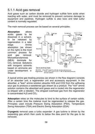 5.1.1 Acid gas removal
Acid gases such as carbon dioxide and hydrogen sulfide form acids when
reacting with water, and must be removed to prevent corrosive damage to
equipment and pipelines. Hydrogen sulfide is also toxic and total sulfur
content is normally regulated.

The main removal process can be based on several principles:

Absorption         allows
acidic gases to be
dissolved in a solvent,
to be released by
regeneration in a later
stage.             Amine
absorption (as shown
on the right) is the most
common process for
acid    gas      removal.
Monoethanolamines
(MEA) dominate for
CO2 removal. Solutions
with inorganic solvents
based on ammonia are
under development. Ill:
Wikipedia

A typical amine gas treating process (as shown in the flow diagram) consists
of an absorber unit, a regenerator unit and accessory equipment. In the
absorber, a "lean" amine solution absorbs H2S and CO2 from the upflowing
sour gas to produce a sweetened gas stream as a product. The "rich" amine
solution contains the absorbed acid gases and is routed into the regenerator
(a stripper with a reboiler). The stripped overhead gas from the regenerator
is concentrated H2S and CO2.

Adsorption relies on the molecules to bind to the surface of certain solids.
After a certain time the material must be regenerated to release the gas.
Principles used include Pressure Swing Adsorption (PSA), Temperature
Swing Adsorption (TSA) and Electric Swing Adsorption (ESA)

Cryogenic removal uses a turbo expander: A gas turbine is driven by the
expanding gas which then cools to below the dew point for the gas to be
removed.

                                    58
 