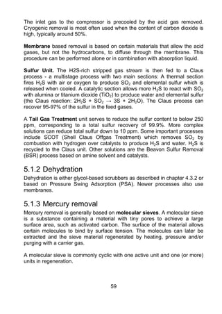 The inlet gas to the compressor is precooled by the acid gas removed.
Cryogenic removal is most often used when the content of carbon dioxide is
high, typically around 50%.

Membrane based removal is based on certain materials that allow the acid
gases, but not the hydrocarbons, to diffuse through the membrane. This
procedure can be performed alone or in combination with absorption liquid.

Sulfur Unit. The H2S-rich stripped gas stream is then fed to a Claus
process - a multistage process with two main sections: A thermal section
fires H2S with air or oxygen to produce SO2 and elemental sulfur which is
released when cooled. A catalytic section allows more H2S to react with SO2
with alumina or titanium dioxide (TiO2) to produce water and elemental sulfur
(the Claus reaction: 2H2S + SO2 → 3S + 2H2O). The Claus process can
recover 95-97% of the sulfur in the feed gases.

A Tail Gas Treatment unit serves to reduce the sulfur content to below 250
ppm, corresponding to a total sulfur recovery of 99.9%. More complex
solutions can reduce total sulfur down to 10 ppm. Some important processes
include SCOT (Shell Claus Offgas Treatment) which removes SO2 by
combustion with hydrogen over catalysts to produce H2S and water. H2S is
recycled to the Claus unit. Other solutions are the Beavon Sulfur Removal
(BSR) process based on amine solvent and catalysts.

5.1.2 Dehydration
Dehydration is either glycol-based scrubbers as described in chapter 4.3.2 or
based on Pressure Swing Adsorption (PSA). Newer processes also use
membranes.

5.1.3 Mercury removal
Mercury removal is generally based on molecular sieves. A molecular sieve
is a substance containing a material with tiny pores to achieve a large
surface area, such as activated carbon. The surface of the material allows
certain molecules to bind by surface tension. The molecules can later be
extracted and the sieve material regenerated by heating, pressure and/or
purging with a carrier gas.

A molecular sieve is commonly cyclic with one active unit and one (or more)
units in regeneration.



                                     59
 