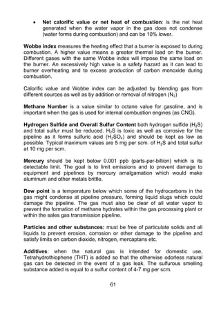 •   Net calorific value or net heat of combustion: is the net heat
        generated when the water vapor in the gas does not condense
        (water forms during combustion) and can be 10% lower.

Wobbe index measures the heating effect that a burner is exposed to during
combustion. A higher value means a greater thermal load on the burner.
Different gases with the same Wobbe index will impose the same load on
the burner. An excessively high value is a safety hazard as it can lead to
burner overheating and to excess production of carbon monoxide during
combustion.

Calorific value and Wobbe index can be adjusted by blending gas from
different sources as well as by addition or removal of nitrogen (N2)

Methane Number is a value similar to octane value for gasoline, and is
important when the gas is used for internal combustion engines (as CNG).

Hydrogen Sulfide and Overall Sulfur Content both hydrogen sulfide (H2S)
and total sulfur must be reduced. H2S is toxic as well as corrosive for the
pipeline as it forms sulfuric acid (H2SO4) and should be kept as low as
possible. Typical maximum values are 5 mg per scm. of H2S and total sulfur
at 10 mg per scm.

Mercury should be kept below 0.001 ppb (parts-per-billion) which is its
detectable limit. The goal is to limit emissions and to prevent damage to
equipment and pipelines by mercury amalgamation which would make
aluminum and other metals brittle.

Dew point is a temperature below which some of the hydrocarbons in the
gas might condense at pipeline pressure, forming liquid slugs which could
damage the pipeline. The gas must also be clear of all water vapor to
prevent the formation of methane hydrates within the gas processing plant or
within the sales gas transmission pipeline.

Particles and other substances: must be free of particulate solids and all
liquids to prevent erosion, corrosion or other damage to the pipeline and
satisfy limits on carbon dioxide, nitrogen, mercaptans etc.

Additives: when the natural gas is intended for domestic use,
Tetrahydrothiophene (THT) is added so that the otherwise odorless natural
gas can be detected in the event of a gas leak. The sulfurous smelling
substance added is equal to a sulfur content of 4-7 mg per scm.

                                    61
 