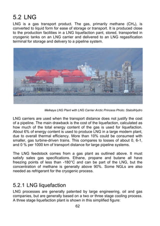 5.2 LNG
LNG is a gas transport product. The gas, primarily methane (CH4), is
converted to liquid form for ease of storage or transport. It is produced close
to the production facilities in a LNG liquefaction pant, stored, transported in
cryogenic tanks on an LNG carrier and delivered to an LNG regasification
terminal for storage and delivery to a pipeline system.




                   Melkøya LNG Plant with LNG Carrier Arctic Princess Photo: StatoilHydro

LNG carriers are used when the transport distance does not justify the cost
of a pipeline. The main drawback is the cost of the liquefaction, calculated as
how much of the total energy content of the gas is used for liquefaction.
About 6% of energy content is used to produce LNG in a large modern plant,
due to overall thermal efficiency. More than 10% could be consumed with
smaller, gas turbine-driven trains. This compares to losses of about 0, 6-1,
and 0 % per 1000 km of transport distance for large pipeline systems.

The LNG feedstock comes from a gas plant as outlined above. It must
satisfy sales gas specifications. Ethane, propane and butane all have
freezing points of less than -180°C and can be part of the LNG, but the
concentration of methane is generally above 90%. Some NGLs are also
needed as refrigerant for the cryogenic process.


5.2.1 LNG liquefaction
LNG processes are generally patented by large engineering, oil and gas
companies, but are generally based on a two or three stage cooling process.
A three stage liquefaction plant is shown in this simplified figure:
                                         62
 