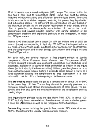 Most processes use a mixed refrigerant (MR) design. The reason is that the
gas has a heat load to temperature (Q/T) curve that must be closely
matched to improve stability and efficiency, see the figure below. The curve
tends to show three distinct regions, matching the pre-cooling, liquefaction
and sub-coiling stages. The refrigerant gas composition will vary based on
the individual design, as will the power requirement of each stage, and is
often a patented, location-specific combination of one or two main
components and several smaller, together with careful selection of the
compressed pressure and expanded pressure of the refrigerant, to match
the LNG gas stream.

Typical LNG train power use is about 28 MW per million tons of LNG per
annum (mtpa), corresponding to typically 200 MW for the largest trains of
7.2 mtpa, or 65 MW per stage. In addition other consumers in gas treatment
and pre-compression add to total energy consumption and bring it to some
35-40 MW per mtpa.

For each train, the cooling medium is first passed though its cooling
compressor. Since Pressure times Volume over Temperature (PV/T)
remains constant, it results in a significant temperature rise which has to be
dissipated, typically in a seawater heat exchanger as shown in the figure
above (as indicated by the blue wavy line). It then goes though one or more
heat exchangers/cold boxes, before it expands either though a valve or a
turbo-expander causing the temperature to drop significantly. It is then
returned to cool its cold box before going on to the compressor.

The pre-cooling stage cools the gas to a temperature of about -30 to -50ºC
in the precooling cold box. The cooling element is generally propane or a
mixture of propane and ethane and small quantities of other gases. The pre-
cooling cold box also cools the cooling medium for the liquefaction and sub
cooling stage.

The liquefaction process takes the gas down from -30ºC to about -100-
125ºC typically based on a mixture of methane and ethane and other gases.
It cools the LNG stream as well as the refrigerant for the final stage.

Sub-cooling serves to bring the gas to final stable LNG state at around
162ºC. The refrigerant is usually methane and/or nitrogen.




                                     64
 
