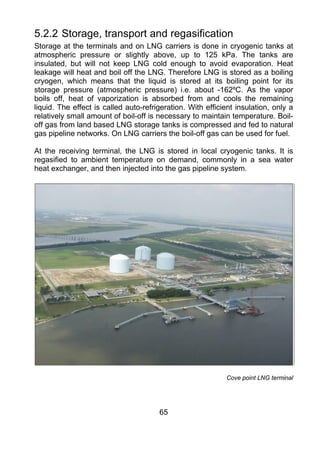 5.2.2 Storage, transport and regasification
Storage at the terminals and on LNG carriers is done in cryogenic tanks at
atmospheric pressure or slightly above, up to 125 kPa. The tanks are
insulated, but will not keep LNG cold enough to avoid evaporation. Heat
leakage will heat and boil off the LNG. Therefore LNG is stored as a boiling
cryogen, which means that the liquid is stored at its boiling point for its
storage pressure (atmospheric pressure) i.e. about -162ºC. As the vapor
boils off, heat of vaporization is absorbed from and cools the remaining
liquid. The effect is called auto-refrigeration. With efficient insulation, only a
relatively small amount of boil-off is necessary to maintain temperature. Boil-
off gas from land based LNG storage tanks is compressed and fed to natural
gas pipeline networks. On LNG carriers the boil-off gas can be used for fuel.

At the receiving terminal, the LNG is stored in local cryogenic tanks. It is
regasified to ambient temperature on demand, commonly in a sea water
heat exchanger, and then injected into the gas pipeline system.




                                                            Cove point LNG terminal




                                       65
 