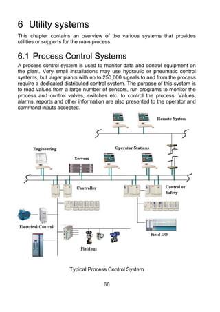 6 Utility systems
This chapter contains an overview of the various systems that provides
utilities or supports for the main process.

6.1 Process Control Systems
A process control system is used to monitor data and control equipment on
the plant. Very small installations may use hydraulic or pneumatic control
systems, but larger plants with up to 250,000 signals to and from the process
require a dedicated distributed control system. The purpose of this system is
to read values from a large number of sensors, run programs to monitor the
process and control valves, switches etc. to control the process. Values,
alarms, reports and other information are also presented to the operator and
command inputs accepted.




                      Typical Process Control System

                                     66
 
