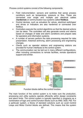 Process control systems consist of the following components:

    •   Field instrumentation: sensors and switches that sense process
        conditions such as temperature, pressure or flow. These are
        connected over single and multiple pair electrical cables
        (hardwired) or communication bus systems called fieldbus.
    •   Control devices, such as actuators for valves, electrical switchgear
        and drives or indicators are also hardwired or connected over
        fieldbus.
    •   Controllers execute the control algorithms so that the desired actions
        can be taken. The controllers will also generate events and alarms
        based on changes of state and alarm conditions and prepare data
        for operators and information systems.
    •   A number of servers perform the data processing required for data
        presentation, historical archiving, alarm processing and engineering
        changes.
    •   Clients such as operator stations and engineering stations are
        provided for human interfaces to the control system.
    •   The communication can be laid out in many different configurations,
        often including connections to remote facilities, remote operations
        support and similar.




                 Function blocks define the control function.

The main function of the control system is to make sure the production,
processing and utility systems operate efficiently within design constraints
and alarm limits. The control system is typically specified in programs as a
combination of logic and control function blocks such as AND, ADD, PID. For
a particular system, a library of standard solutions such as Level Control
Loops and Motor Control blocks are defined. This means that the system
                                      67
 