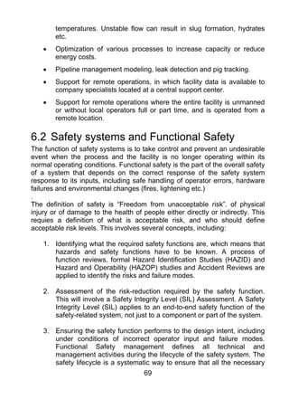 temperatures. Unstable flow can result in slug formation, hydrates
        etc.
    •   Optimization of various processes to increase capacity or reduce
        energy costs.
    •   Pipeline management modeling, leak detection and pig tracking.
    •   Support for remote operations, in which facility data is available to
        company specialists located at a central support center.
    •   Support for remote operations where the entire facility is unmanned
        or without local operators full or part time, and is operated from a
        remote location.

6.2 Safety systems and Functional Safety
The function of safety systems is to take control and prevent an undesirable
event when the process and the facility is no longer operating within its
normal operating conditions. Functional safety is the part of the overall safety
of a system that depends on the correct response of the safety system
response to its inputs, including safe handling of operator errors, hardware
failures and environmental changes (fires, lightening etc.)
.
The definition of safety is “Freedom from unacceptable risk”. of physical
injury or of damage to the health of people either directly or indirectly. This
requies a definition of what is acceptable risk, and who should define
acceptable risk levels. This involves several concepts, including:

    1. Identifying what the required safety functions are, which means that
       hazards and safety functions have to be known. A process of
       function reviews, formal Hazard Identification Studies (HAZID) and
       Hazard and Operability (HAZOP) studies and Accident Reviews are
       applied to identify the risks and failure modes.

    2. Assessment of the risk-reduction required by the safety function.
       This will involve a Safety Integrity Level (SIL) Assessment. A Safety
       Integrity Level (SIL) applies to an end-to-end safety function of the
       safety-related system, not just to a component or part of the system.

    3. Ensuring the safety function performs to the design intent, including
       under conditions of incorrect operator input and failure modes.
       Functional Safety management defines all technical and
       management activities during the lifecycle of the safety system. The
       safety lifecycle is a systematic way to ensure that all the necessary
                                      69
 