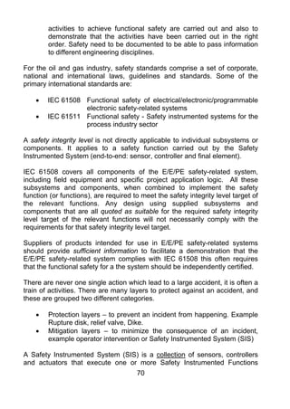 activities to achieve functional safety are carried out and also to
        demonstrate that the activities have been carried out in the right
        order. Safety need to be documented to be able to pass information
        to different engineering disciplines.

For the oil and gas industry, safety standards comprise a set of corporate,
national and international laws, guidelines and standards. Some of the
primary international standards are:

    •   IEC 61508 Functional safety of electrical/electronic/programmable
                  electronic safety-related systems
    •   IEC 61511 Functional safety - Safety instrumented systems for the
                  process industry sector

A safety integrity level is not directly applicable to individual subsystems or
components. It applies to a safety function carried out by the Safety
Instrumented System (end-to-end: sensor, controller and final element).

IEC 61508 covers all components of the E/E/PE safety-related system,
including field equipment and specific project application logic. All these
subsystems and components, when combined to implement the safety
function (or functions), are required to meet the safety integrity level target of
the relevant functions. Any design using supplied subsystems and
components that are all quoted as suitable for the required safety integrity
level target of the relevant functions will not necessarily comply with the
requirements for that safety integrity level target.

Suppliers of products intended for use in E/E/PE safety-related systems
should provide sufficient information to facilitate a demonstration that the
E/E/PE safety-related system complies with IEC 61508 this often requires
that the functional safety for a the system should be independently certified.

There are never one single action which lead to a large accident, it is often a
train of activities. There are many layers to protect against an accident, and
these are grouped two different categories.

    •   Protection layers – to prevent an incident from happening. Example
        Rupture disk, relief valve, Dike.
    •   Mitigation layers – to minimize the consequence of an incident,
        example operator intervention or Safety Instrumented System (SIS)

A Safety Instrumented System (SIS) is a collection of sensors, controllers
and actuators that execute one or more Safety Instrumented Functions
                                       70
 