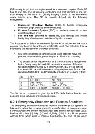 (SIFs/safety loops) that are implemented for a common purpose. Each SIF
has its own SIL and all sensors, controllers and final element in one SIF
must comply to the same SIL (Safety Integrity Level) i.e. the end-to-end
safety interity level. The SIS is typically divided into the following
subsystems:

    •   Emergency Shutdown System (ESD) to handle emergency
        conditions (high criticality shutdown levels)
    •   Process Shutdown System (PSD) to handle non-normal but less
        critical shutdown levels
    •   Fire and Gas Systems to detect fire, gas leakage and initiate
        firefighting, shutdown and isolation of ignition sources.

The Purpose of a Safety Instrumented System is to reduce the risk that a
process may become hazardous to a tolerable level. The SIS does this by
decreasing the frequency of unwanted accidents:

        SIS senses hazardous conditions and takes action to move the
        process to a safe state, preventing an accident from occurring.

        The amount of risk reduction that an SIS can provide is represented
        by its Safety Integrity Level (SIL) which is a measure of the risk
        reduction factor provided by a safety function. IEC 61508 defines
        four levels SIL 1-4 and the corresponding requirements for the risk
        reduction factor (RFF) and Probability of Failure on Demand (PFD):

          SIL      PFD                     RRF
          1        0.1 – 0.01              10 – 100
          2        0.01 – 0.001            100 – 1000
          3        0.001 – 0.0001          1000 – 10.000
          4        0.0001 – 0.00001        10.000 – 100.000

The SIL for a component is given by its PFD, Safe Failure Fraction and
design to avoid influence of systematic errors.

6.2.1 Emergency Shutdown and Process Shutdown
The Emergency Shutdown (ESD) and Process Shutdown (PSD) systems will
take action when the process goes into a malfunction or dangerous state.
For this purpose the system maintains four sets of limits for a process value,
LowLow (LL), Low (L), High (H) and HighHigh (HH). L and H are process
warning limits which alert to process disturbances. LL and HH are alarm

                                      71
 