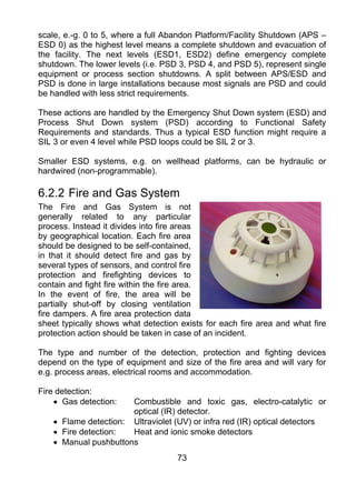 scale, e.-g. 0 to 5, where a full Abandon Platform/Facility Shutdown (APS –
ESD 0) as the highest level means a complete shutdown and evacuation of
the facility. The next levels (ESD1, ESD2) define emergency complete
shutdown. The lower levels (i.e. PSD 3, PSD 4, and PSD 5), represent single
equipment or process section shutdowns. A split between APS/ESD and
PSD is done in large installations because most signals are PSD and could
be handled with less strict requirements.

These actions are handled by the Emergency Shut Down system (ESD) and
Process Shut Down system (PSD) according to Functional Safety
Requirements and standards. Thus a typical ESD function might require a
SIL 3 or even 4 level while PSD loops could be SIL 2 or 3.

Smaller ESD systems, e.g. on wellhead platforms, can be hydraulic or
hardwired (non-programmable).

6.2.2 Fire and Gas System
The Fire and Gas System is not
generally related to any particular
process. Instead it divides into fire areas
by geographical location. Each fire area
should be designed to be self-contained,
in that it should detect fire and gas by
several types of sensors, and control fire
protection and firefighting devices to
contain and fight fire within the fire area.
In the event of fire, the area will be
partially shut-off by closing ventilation
fire dampers. A fire area protection data
sheet typically shows what detection exists for each fire area and what fire
protection action should be taken in case of an incident.

The type and number of the detection, protection and fighting devices
depend on the type of equipment and size of the fire area and will vary for
e.g. process areas, electrical rooms and accommodation.

Fire detection:
    • Gas detection:   Combustible and toxic gas, electro-catalytic or
                       optical (IR) detector.
    • Flame detection: Ultraviolet (UV) or infra red (IR) optical detectors
    • Fire detection:  Heat and ionic smoke detectors
    • Manual pushbuttons
                                    73
 