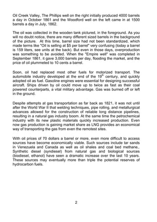 Oil Creek Valley, The Phillips well on the right initially produced 4000 barrels
a day in October 1861 and the Woodford well on the left came in at 1500
barrels a day in July, 1862.

The oil was collected in the wooden tank pictured, in the foreground. As you
will no doubt notice, there are many different sized barrels in the background
of the picture. At this time, barrel size had not been standardized, which
made terms like "Oil is selling at $5 per barrel" very confusing (today a barrel
is 159 liters, see units at the back). But even in those days, overproduction
was something to be avoided. When the "Empire well" was completed in
September 1861, it gave 3,000 barrels per day, flooding the market, and the
price of oil plummeted to 10 cents a barrel.

Soon, oil had replaced most other fuels for motorized transport. The
automobile industry developed at the end of the 19th century, and quickly
adopted oil as fuel. Gasoline engines were essential for designing successful
aircraft. Ships driven by oil could move up to twice as fast as their coal
powered counterparts, a vital military advantage. Gas was burned off or left
in the ground.

Despite attempts at gas transportation as far back as 1821, it was not until
after the World War II that welding techniques, pipe rolling, and metallurgical
advances allowed for the construction of reliable long distance pipelines,
resulting in a natural gas industry boom. At the same time the petrochemical
industry with its new plastic materials quickly increased production. Even
now gas production is gaining market share as LNG provides an economical
way of transporting the gas from even the remotest sites.

With oil prices of 70 dollars a barrel or more, even more difficult to access
sources have become economically viable. Such sources include tar sands
in Venezuela and Canada as well as oil shales and coal bed methane,.
Synthetic diesel (syndiesel) from natural gas and biological sources
(biodiesel, ethanol) have seen a dramatic increase over the last 10 years.
These sources may eventually more than triple the potential reserves of
hydrocarbon fuels.




                                       2
 