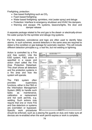 Firefighting, protection:
    • Gas based firefighting such as CO2
    • Foam based firefighting
    • Water based firefighting: sprinklers, mist (water spray) and deluge
    • Protection: Interface to emergency shutdown and HVAC fire dampers.
    • Warning and escape: PA systems, beacons/lights, fire door and
                     damper release

A separate package related to fire and gas is the diesel- or electrically-driven
fire water pumps for the sprinkler and deluge ring systems.

For fire detection, coincidence and logic are often used to identify false
alarms. In such schemes, several detectors in the same area are required to
detect a fire condition or gas leakage for automatic reaction. This will include
different detection principles e.g. a real fire, but not welding or lightning.

Action is controlled by a Fire
and Gas system. Like the
ESD system, F&G action is
specified in a cause and
action chart called the Fire
Area Protection Datasheet.
This chart shows all detectors
and fire protection systems in
a fire area and how the
system will operate.

The F&G system often
provides            supervisory
functions, either in the F&G or
the Information Management
System (IMS) to handle such
tasks      as     maintenance,
calibration or replacement
and hot work permits, e.g.
welding. Such actions may
require that one or more Fire
and Gas detectors or systems
are overridden or bypassed.
Specific work procedures
should be enforced, such as a placing fire guards on duty and make sure all
devices are re-enabled when the work permit expires or work is complete.
                                    74
 