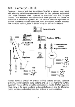 6.3 Telemetry/SCADA
Supervisory Control and Data Acquisition (SCADA) is normally associated
with telemetry and wide area communications, for data gathering and control
over large production sites, pipelines, or corporate data from multiple
facilities. With telemetry, the bandwidth is often quite low and based on
telephone or local radio systems. SCADA systems are often optimized for
efficient use of the available bandwidth. Wide area communication operates
with wideband services, such as optical fibers and broadband internet.




Remote Terminal Units (RTU) or local controls systems on wells, wellhead
platforms, compressor and pump stations, and are connected to the SCADA
system by means of the available communication media. SCADA systems
have many of the same functions as the control system, and the difference
mainly comes down to data architecture and use of communications.



                                    75
 