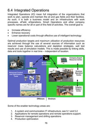 6.4 Integrated Operations
Integrated Operations (IO) mean full integration of the organizations that
work to plan, operate and maintain the oil and gas fields and their facilities.
As such, it is both a business model and an infrastructure with work
processes. eField, eOperations, Smart Operations and other company
specific names are for all or part of this field of activities. The overall goal is:

•      Increase efficiency
•      Enhance recovery
•      Lower operational costs through effective use of intelligent technology

Optimal production targets and maximum utilization of production resources
are achieved through the use of several sources of information such as
reservoir mass balance calculations and depletion strategies, well test
results and use of simulation models. This is made possible by linking skills,
data and tools together in real time – independent of location.

                                                                   Company Expert
                                                                   Resource Center
                                     Broad-band
                                     Connection



                                                                         Onshore
    Advanced Control                                                     Operation
    and Optimization                                                      Center
         Tools




                                                                          Supplier
                                                                          Support
                                                                           Center




                                Offshore        Onshore



Some of the enabler technology areas are:

      1.   A system and communication IT infrastructure, see 5.1 and 5.2
      2.   Applications for remote operations and remote operations support.
      3.   Reservoir management and drilling operations
      4.   Production optimization
                                           76
 