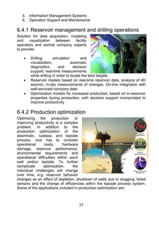 5. Information Management Systems
   6. Operation Support and Maintenance

6.4.1 Reservoir management and drilling operations
Solution for data acquisition, modeling
and     visualization between    facility
operators and central company experts
to provide:

    •   Drilling       simulation        and
        visualization,             automatic
        diagnostics        and       decision
        support, real-time measurements
        while drilling in order to locate the best targets
    •   Reservoir models based on real-time reservoir data, analysis of 4D
        seismic, in-situ measurements of changes. On-line integration with
        well-serviced company data
    •   Optimization models for increased production, based on in-reservoir
        properties during production, with decision support incorporated to
        improve productivity

6.4.2 Production optimization
Optimizing the production or
improving productivity is a complex
problem. In addition to the
production optimization of the
downhole-, subsea- and topside
process, one has to consider
operational      costs,     hardware
damage, reservoir performance,
environmental requirements and
operational difficulties within each
well and/or topside. To further
complicate      optimization,    the
individual challenges will change
over time, e.g. reservoir behavior
changes as an effect of depletion, shutdown of wells due to slugging, failed
sensors and the change of efficiencies within the topside process system.
Some of the applications included in production optimization are:



                                    77
 