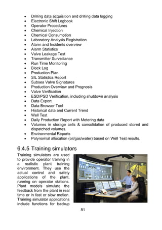 •   Drilling data acquisition and drilling data logging
    •   Electronic Shift Logbook
    •   Operator Procedures
    •   Chemical Injection
    •   Chemical Consumption
    •   Laboratory Analysis Registration
    •   Alarm and Incidents overview
    •   Alarm Statistics
    •   Valve Leakage Test
    •   Transmitter Surveillance
    •   Run Time Monitoring
    •   Block Log
    •   Production Plan
    •   SIL Statistics Report
    •   Subsea Valve Signatures
    •   Production Overview and Prognosis
    •   Valve Verification
    •   ESD/PSD Verification, including shutdown analysis
    •   Data Export
    •   Data Browser Tool
    •   Historical data and Current Trend
    •   Well Test
    •   Daily Production Report with Metering data
    •   Volumes in storage cells & consolidation of produced stored and
        dispatched volumes.
    •   Environmental Reports
    •   Polynomial allocation (oil/gas/water) based on Well Test results.

6.4.5 Training simulators
Training simulators are used
to provide operator training in
a realistic plant training
environment. They use the
actual control and safety
applications of the plant,
running on operator stations.
Plant models simulate the
feedback from the plant in real
time or in fast or slow motion.
Training simulator applications
include functions for backup
                                   81
 