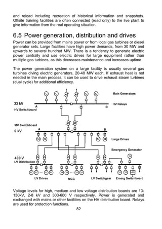 and reload including recreation of historical information and snapshots.
Offsite training facilities are often connected (read only) to the live plant to
give information from the real operating situation.

6.5 Power generation, distribution and drives
Power can be provided from mains power or from local gas turbines or diesel
generator sets. Large facilities have high power demands, from 30 MW and
upwards to several hundred MW. There is a tendency to generate electric
power centrally and use electric drives for large equipment rather than
multiple gas turbines, as this decreases maintenance and increases uptime.

The power generation system on a large facility is usually several gas
turbines diving electric generators, 20-40 MW each. If exhaust heat is not
needed in the main process, it can be used to drive exhaust steam turbines
(dual cycle) for additional efficiency.




Voltage levels for high, medium and low voltage distribution boards are 13-
130kV, 2-8 kV and 300-600 V respectively. Power is generated and
exchanged with mains or other facilities on the HV distribution board. Relays
are used for protection functions.
                                      82
 