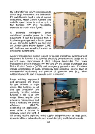 HV is transformed to MV switchboards to
which large consumers are connected.
LV switchboards feed a mix of normal
consumers, Motor Control Centers and
variable speed drives for motors up to a
few hundred KW (Not necessarily
separate as shown in the figure).

A      separate    emergency      power
switchboard provides power for critical
equipment. It can be powered from a
local emergency generator if main power
is lost. Computer systems are fed from
an Uninterruptible Power System (UPS)
with batteries, connected to the main or
emergency switchboard.

A power management system is used for control of electrical switchgear and
equipment. Its function is to optimize electricity generation and usage and to
prevent major disturbances & plant outages (blackouts). The power
management system includes HV, MV and LV low voltage switchgear plus
Motor Control Centers (MCC) and emergency generator sets. Functions
include prioritization of loads, emergency load shedding (closing down of
non-essential equipment) and prestart of generator sets (e.g. when
additional power to start a big crude pump is required).

Large rotating equipment
and generators are driven
by gas turbines or large
drives. Gas turbines for oil
and gas production are
generally modified aviation
turbines in the 10-25 MW
range. These require quite
extensive maintenance and
have a relatively low overall
efficiency             (20-27%
depending on application).
Also, while a turbine is
relatively small and light, it
will usually require large and heavy support equipment such as large gears,
air coolers/filters, exhaust units, and sound damping and lubrication units.
                                     83
 