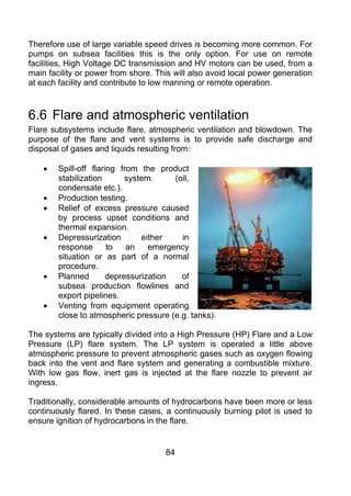 Therefore use of large variable speed drives is becoming more common. For
pumps on subsea facilities this is the only option. For use on remote
facilities, High Voltage DC transmission and HV motors can be used, from a
main facility or power from shore. This will also avoid local power generation
at each facility and contribute to low manning or remote operation.



6.6 Flare and atmospheric ventilation
Flare subsystems include flare, atmospheric ventilation and blowdown. The
purpose of the flare and vent systems is to provide safe discharge and
disposal of gases and liquids resulting from:

    •   Spill-off flaring from the product
        stabilization       system.     (oil,
        condensate etc.).
    •   Production testing.
    •   Relief of excess pressure caused
        by process upset conditions and
        thermal expansion.
    •   Depressurization        either    in
        response       to   an    emergency
        situation or as part of a normal
        procedure.
    •   Planned        depressurization   of
        subsea production flowlines and
        export pipelines.
    •   Venting from equipment operating
        close to atmospheric pressure (e.g. tanks).

The systems are typically divided into a High Pressure (HP) Flare and a Low
Pressure (LP) flare system. The LP system is operated a little above
atmospheric pressure to prevent atmospheric gases such as oxygen flowing
back into the vent and flare system and generating a combustible mixture.
With low gas flow, inert gas is injected at the flare nozzle to prevent air
ingress.

Traditionally, considerable amounts of hydrocarbons have been more or less
continuously flared. In these cases, a continuously burning pilot is used to
ensure ignition of hydrocarbons in the flare.


                                     84
 