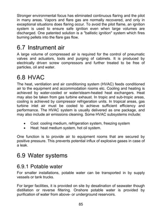 Stronger environmental focus has eliminated continuous flaring and the pilot
in many areas. Vapors and flare gas are normally recovered, and only in
exceptional situations does flaring occur. To avoid the pilot flame, an ignition
system is used to ensure safe ignition even when large volumes are
discharged. One patented solution is a "ballistic ignition" system which fires
burning pellets into the flare gas flow.

6.7 Instrument air
A large volume of compressed air is required for the control of pneumatic
valves and actuators, tools and purging of cabinets. It is produced by
electrically driven screw compressors and further treated to be free of
particles, oil and water.

6.8 HVAC
The heat, ventilation and air conditioning system (HVAC) feeds conditioned
air to the equipment and accommodation rooms etc. Cooling and heating is
achieved by water-cooled or water/steam-heated heat exchangers. Heat
may also be taken from gas turbine exhaust. In tropic and sub-tropic areas,
cooling is achieved by compressor refrigeration units. In tropical areas, gas
turbine inlet air must be cooled to achieve sufficient efficiency and
performance. The HVAC system is usually delivered as one package, and
may also include air emissions cleaning. Some HVAC subsystems include:

    •   Cool: cooling medium, refrigeration system, freezing system
    •   Heat: heat medium system, hot oil system.

One function is to provide air to equipment rooms that are secured by
positive pressure. This prevents potential influx of explosive gases in case of
a leak.

6.9 Water systems
6.9.1 Potable water
For smaller installations, potable water can be transported in by supply
vessels or tank trucks.

For larger facilities, it is provided on site by desalination of seawater though
distillation or reverse filtering. Onshore potable water is provided by
purification of water from above- or underground reservoirs.

                                      85
 