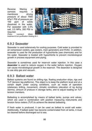 Reverse     filtering     or
osmosis     requires       a
membrane             driving
pressure of about 7000
kPa/1 PSI of pressure per
100     ppm     of    solids
dissolved in the water.
For seawater with 3.5%
salt, 2.5 MPa, 350 PSI is
required.
Photo:     Lenntech          Water
treatment & air purification Holding B.V.



6.9.2 Seawater
Seawater is used extensively for cooling purposes. Cold water is provided to
air compressor coolers, gas coolers, main generators and HVAC. In addition,
seawater is used for the production of hypochlorite (see chemicals) and for
fire water. Seawater is treated with hypochlorite to prevent microbiological
growth in process equipment and piping.

Seawater is sometimes used for reservoir water injection. In this case a
deaerator is used to reduce oxygen in the water before injection. Oxygen
can cause microbiological growth in the reservoir. The deaerator is designed
to use strip gas and vacuum.

6.9.3 Ballast water
Ballast systems are found on drilling rigs, floating production ships, rigs and
TLP (tension leg platforms). The object is to keep the platform level and at a
certain depth under varying conditions, such as mode of operation
(stationary drilling, movement), climatic conditions (elevation of rig during
storms), amount of produce in storage tanks, and to adjust loading on TLP
tension members.

Ballasting is accomplished by means of ballast tanks, pumps and valves,
which are used in combination with position measuring instruments and
tension force meters (TLP) to achieve the desired ballasting.

If fresh water is produced, it can be used as ballast to avoid salt water.
Additionally, if ballast water has become contaminated from oil tanks, it must
be cleaned before discharged out to sea.


                                            86
 