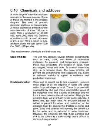 6.10 Chemicals and additives
A wide range of chemical additives
are used in the main process. Some
of these are marked in the process
diagram. The cost of process
chemical additives is considerable.
A typical example is antifoam where
a concentration of about 150 ppm is
used. With a production of 40,000
bpd, about 2000 liters (500 Gallons)
of antifoam could be used. At a cost
of 2 € a liter, 10 $ a gallon in bulk,
antifoam alone will cost some 4000
€ or 5000 USD per day.

The most common chemicals and their uses are:

Scale inhibitor        The well flow contains several different contaminants
                       such as salts, chalk, and traces of radioactive
                       materials. As pressure and temperature changes,
                       these may precipitate and deposit in pipes, heat
                       exchangers, valves and tanks. As a result these may
                       clog up or become stuck. The scale inhibitor will
                       prevent the contaminants from separating out. Scale
                       or sediment inhibitor is applied to wellheads and
                       production equipment.
Emulsion breaker       Water and oil cannot mix to form a solution. However
                       small drops of oil will disperse in water and small
                       water drops will disperse in oil. These drops are held
                       suspended by plus and minus electrostatic forces at
                       the molecular level. This is called an emulsion and will
                       form a layer between the oil and water. Although the
                       emulsion layer will eventually break down naturally, it
                       takes time, too much time. An emulsion breaker is
                       added to prevent formation, and breakdown of the
                       emulsion layer by causing the droplets to merge and
                       grow. Sand and particles will normally be carried out
                       by the water and be extracted in water treatment.
                       However, the emulsion can trap these particles and
                       sink to the bottom as a sticky sludge that is difficult to
                       remove during operation.

                                         87
 