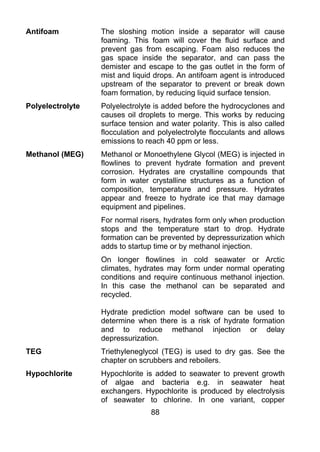 Antifoam          The sloshing motion inside a separator will cause
                  foaming. This foam will cover the fluid surface and
                  prevent gas from escaping. Foam also reduces the
                  gas space inside the separator, and can pass the
                  demister and escape to the gas outlet in the form of
                  mist and liquid drops. An antifoam agent is introduced
                  upstream of the separator to prevent or break down
                  foam formation, by reducing liquid surface tension.
Polyelectrolyte   Polyelectrolyte is added before the hydrocyclones and
                  causes oil droplets to merge. This works by reducing
                  surface tension and water polarity. This is also called
                  flocculation and polyelectrolyte flocculants and allows
                  emissions to reach 40 ppm or less.
Methanol (MEG)    Methanol or Monoethylene Glycol (MEG) is injected in
                  flowlines to prevent hydrate formation and prevent
                  corrosion. Hydrates are crystalline compounds that
                  form in water crystalline structures as a function of
                  composition, temperature and pressure. Hydrates
                  appear and freeze to hydrate ice that may damage
                  equipment and pipelines.
                  For normal risers, hydrates form only when production
                  stops and the temperature start to drop. Hydrate
                  formation can be prevented by depressurization which
                  adds to startup time or by methanol injection.
                  On longer flowlines in cold seawater or Arctic
                  climates, hydrates may form under normal operating
                  conditions and require continuous methanol injection.
                  In this case the methanol can be separated and
                  recycled.

                  Hydrate prediction model software can be used to
                  determine when there is a risk of hydrate formation
                  and to reduce methanol injection or delay
                  depressurization.
TEG               Triethyleneglycol (TEG) is used to dry gas. See the
                  chapter on scrubbers and reboilers.
Hypochlorite      Hypochlorite is added to seawater to prevent growth
                  of algae and bacteria e.g. in seawater heat
                  exchangers. Hypochlorite is produced by electrolysis
                  of seawater to chlorine. In one variant, copper
                                88
 