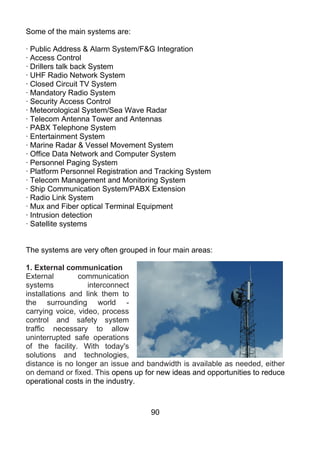 Some of the main systems are:

· Public Address & Alarm System/F&G Integration
· Access Control
· Drillers talk back System
· UHF Radio Network System
· Closed Circuit TV System
· Mandatory Radio System
· Security Access Control
· Meteorological System/Sea Wave Radar
· Telecom Antenna Tower and Antennas
· PABX Telephone System
· Entertainment System
· Marine Radar & Vessel Movement System
· Office Data Network and Computer System
· Personnel Paging System
· Platform Personnel Registration and Tracking System
· Telecom Management and Monitoring System
· Ship Communication System/PABX Extension
· Radio Link System
· Mux and Fiber optical Terminal Equipment
· Intrusion detection
· Satellite systems


The systems are very often grouped in four main areas:

1. External communication
External        communication
systems            interconnect
installations and link them to
the surrounding world -
carrying voice, video, process
control and safety system
traffic necessary to allow
uninterrupted safe operations
of the facility. With today's
solutions and technologies,
distance is no longer an issue and bandwidth is available as needed, either
on demand or fixed. This opens up for new ideas and opportunities to reduce
operational costs in the industry.



                                    90
 