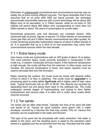 Estimates of undiscovered conventional and unconventional sources vary as
widely the oil price among different sources. The figure illustrates that if one
assumes that an oil price of50 USD per barrel prevails, the estimated
economically recoverable reserves with current technology will be about 550
Billion tons of oil equivalent, or 4 Trillion barrels, while an oil price of 100
USD/bl will permit about 800 Billion tons corresponding to more than 5,5
trillion barrels or about 140 years of consumption at current rates.

Economical production cost and discovery are uncertain factors. With
continued high oil prices, figures of around 1-2 trillion barrels of conventional
(more gas than oil) and 3 trillion barrels unconventional are often quoted, for
a total remaining producible hydrocarbon reserve of about 5 trillion barrels of
oil. It is expected that up to a third of oil fuel production may come from
unconventional sources within the next decade.

7.1.1 Extra heavy crude
Very heavy crude are hydrocarbons with an API grade of about 15 or below.
The most extreme heavy crude currently extracted is Venezuelan 8 API
crude e.g. in eastern Venezuela (Orinoco basin). If the reservoir temperature
is high enough, the crude will flow from the reservoir. In other areas, such as
Canada, the reservoir temperature is lower, and steam injection must be
used to stimulate flow from the formation.

When reaching the surface, the crude must be mixed with diluents (often
LPGs) to allow it to flow in pipelines. The crude must be upgraded in a
processing plant to make lighter SynCrude with a higher yield of high value
fuels. Typical SynCrude has an API of 26-30. The diluents are recycled by
separating them out and piping them back to the wellhead site. The crude
undergoes several stages of hydrocracking and coking to form lighter
hydrocarbons and remove coke. It is often rich in sulfur (sour crude) which
must be removed.

7.1.2 Tar sands
Tar sands can be often strip-mined. Typically two tons of tar sand will yield
one barrel of oil. Typical tar sand contains sand grains with a water
envelope, covered by a bitumen film that may contain 70% oil. Various fine
particles can be suspended in the water and bitumen.

This type of tar sand can be processed with water extraction. Hot water is
added to the sand, and the resulting slurry is piped to the extraction plant
where it is agitated and the oil skimmed from the top. Provided that the water
                                      93
 
