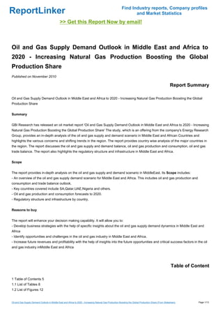 Find Industry reports, Company profiles
ReportLinker                                                                                                     and Market Statistics
                                              >> Get this Report Now by email!



Oil and Gas Supply Demand Outlook in Middle East and Africa to
2020 - Increasing Natural Gas Production Boosting the Global
Production Share
Published on November 2010

                                                                                                                                                        Report Summary

Oil and Gas Supply Demand Outlook in Middle East and Africa to 2020 - Increasing Natural Gas Production Boosting the Global
Production Share


Summary


GBI Research has released an oil market report 'Oil and Gas Supply Demand Outlook in Middle East and Africa to 2020 - Increasing
Natural Gas Production Boosting the Global Production Share' The study, which is an offering from the company's Energy Research
Group, provides an in-depth analysis of the oil and gas supply and demand scenario in Middle East and African Countries and
highlights the various concerns and shifting trends in the region. The report provides country wise analysis of the major countries in
the region. The report discusses the oil and gas supply and demand balance, oil and gas production and consumption, oil and gas
trade balance. The report also highlights the regulatory structure and infrastructure in Middle East and Africa.


Scope


The report provides in-depth analysis on the oil and gas supply and demand scenario in MiddleEast. Its Scope includes:
- An overview of the oil and gas supply demand scenario for Middle East and Africa. This includes oil and gas production and
consumption and trade balance outlook.
- Key countries covered include SA,Qatar,UAE,Nigeria and others.
- Oil and gas production and consumption forecasts to 2020.
- Regulatory structure and infrastructure by country.


Reasons to buy


The report will enhance your decision making capability. It will allow you to:
- Develop business strategies with the help of specific insights about the oil and gas supply demand dynamics in Middle East and
Africa
- Identify opportunities and challenges in the oil and gas industry in Middle East and Africa.
- Increase future revenues and profitability with the help of insights into the future opportunities and critical success factors in the oil
and gas industry inMiddle East and Africa




                                                                                                                                                         Table of Content

1 Table of Contents 5
1.1 List of Tables 8
1.2 List of Figures 12


Oil and Gas Supply Demand Outlook in Middle East and Africa to 2020 - Increasing Natural Gas Production Boosting the Global Production Share (From Slideshare)      Page 1/13
 