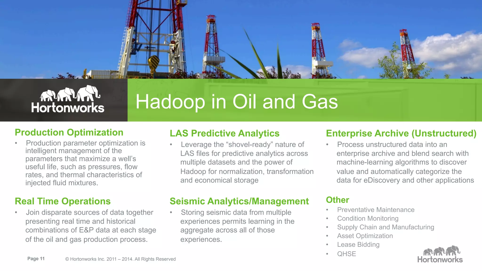 Hadoop in Oil and Gas 
Production Optimization 
• Production parameter optimization is 
intelligent management of the 
parameters that maximize a well’s 
useful life, such as pressures, flow 
rates, and thermal characteristics of 
injected fluid mixtures. 
Real Time Operations 
• Join disparate sources of data together 
presenting real time and historical 
combinations of E&P data at each stage 
of the oil and gas production process. 
LAS Predictive Analytics 
• Leverage the “shovel-ready” nature of 
LAS files for predictive analytics across 
multiple datasets and the power of 
Hadoop for normalization, transformation 
and economical storage 
Seismic Analytics/Management 
• Storing seismic data from multiple 
Page 11 © Hortonworks Inc. 2011 – 2014. All Rights Reserved 
experiences permits learning in the 
aggregate across all of those 
experiences. 
Enterprise Archive (Unstructured) 
• Process unstructured data into an 
enterprise archive and blend search with 
machine-learning algorithms to discover 
value and automatically categorize the 
data for eDiscovery and other applications 
Other 
• Preventative Maintenance 
• Condition Monitoring 
• Supply Chain and Manufacturing 
• Asset Optimization 
• Lease Bidding 
• QHSE 
 
