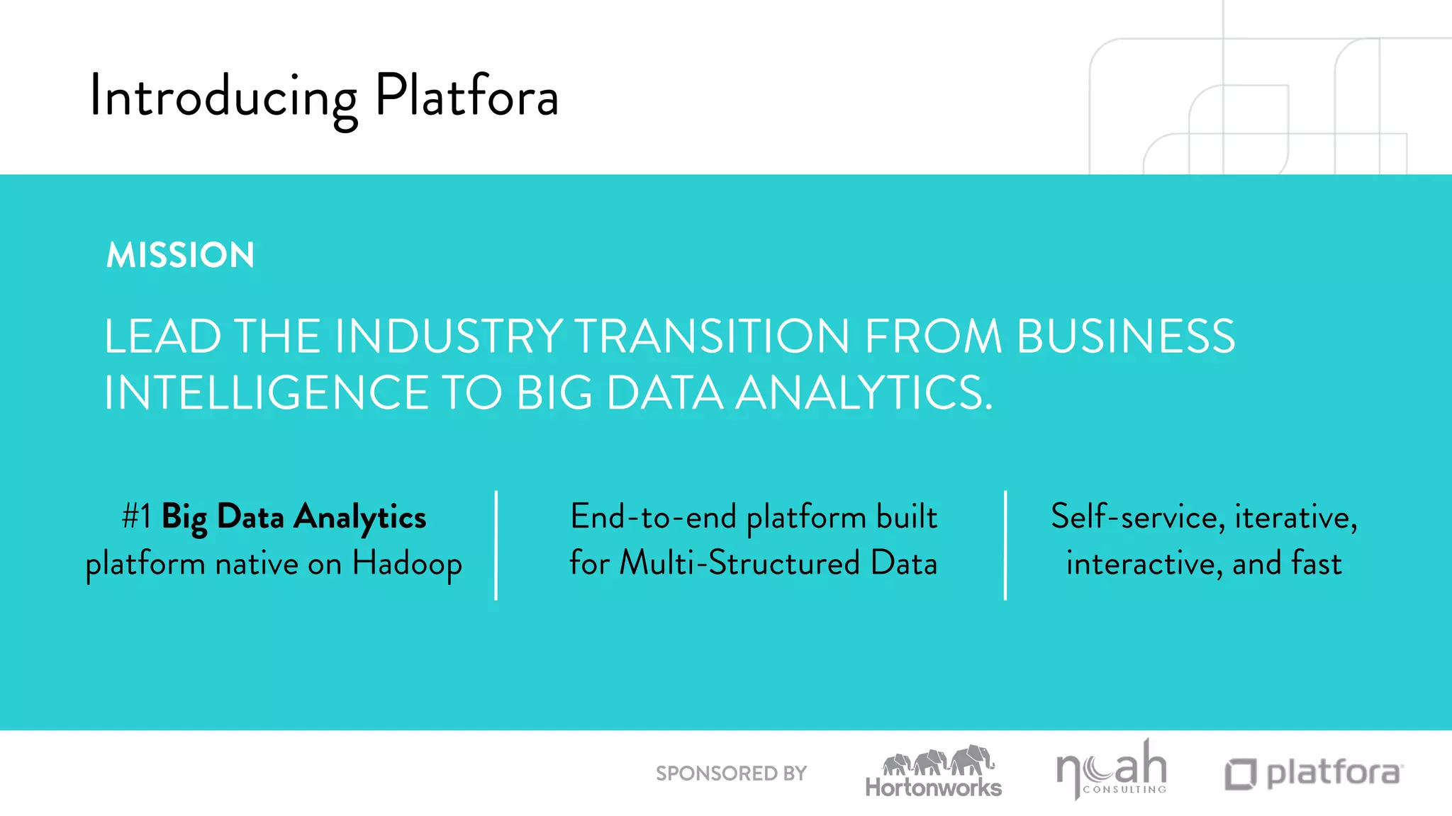 SPONSORED BY 
Introducing Platfora 
MISSION 
LEAD THE INDUSTRY TRANSITION FROM BUSINESS 
INTELLIGENCE TO BIG DATA ANALYTICS. 
#1 Big Data Analytics 
platform native on Hadoop 
End-to-end platform built 
for Multi-Structured Data 
Self-service, iterative, 
interactive, and fast 
 