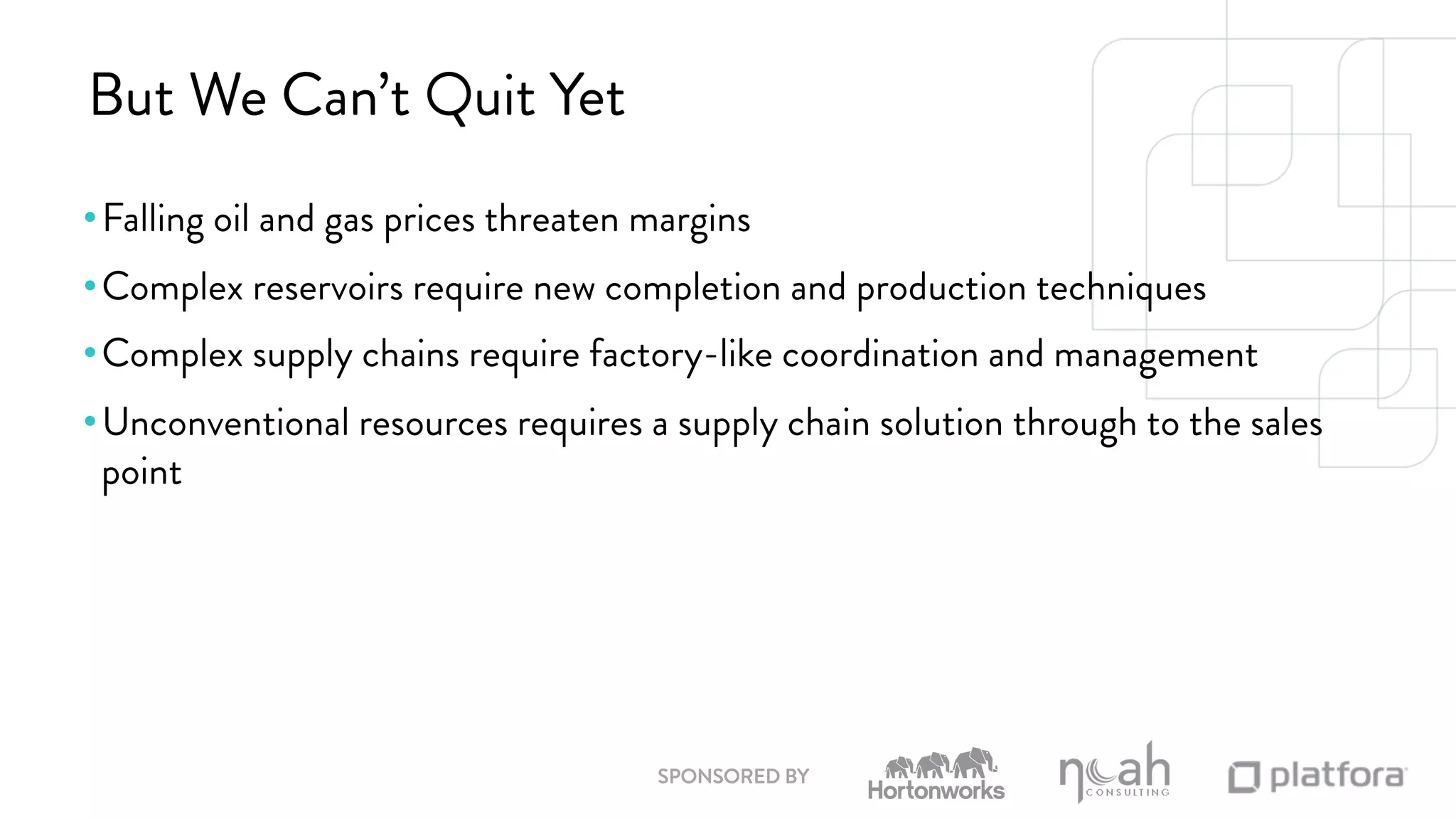 But We Can’t Quit Yet 
• Falling oil and gas prices threaten margins 
• Complex reservoirs require new completion and production techniques 
• Complex supply chains require factory-like coordination and management 
• Unconventional resources requires a supply chain solution through to the sales 
point 
SPONSORED BY 
 