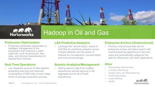 Hadoop in Oil and Gas 
Production Optimization 
• Production parameter optimization is 
intelligent management of the 
parameters that maximize a well’s 
useful life, such as pressures, flow 
rates, and thermal characteristics of 
injected fluid mixtures. 
Real Time Operations 
• Join disparate sources of data together 
presenting real time and historical 
combinations of E&P data at each stage 
of the oil and gas production process. 
LAS Predictive Analytics 
• Leverage the “shovel-ready” nature of 
LAS files for predictive analytics across 
multiple datasets and the power of 
Hadoop for normalization, transformation 
and economical storage 
Seismic Analytics/Management 
• Storing seismic data from multiple 
Page 11 © Hortonworks Inc. 2011 – 2014. All Rights Reserved 
experiences permits learning in the 
aggregate across all of those 
experiences. 
Enterprise Archive (Unstructured) 
• Process unstructured data into an 
enterprise archive and blend search with 
machine-learning algorithms to discover 
value and automatically categorize the 
data for eDiscovery and other applications 
Other 
• Preventative Maintenance 
• Condition Monitoring 
• Supply Chain and Manufacturing 
• Asset Optimization 
• Lease Bidding 
• QHSE 
 