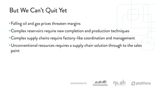 But We Can’t Quit Yet 
• Falling oil and gas prices threaten margins 
• Complex reservoirs require new completion and production techniques 
• Complex supply chains require factory-like coordination and management 
• Unconventional resources requires a supply chain solution through to the sales 
point 
SPONSORED BY 
 