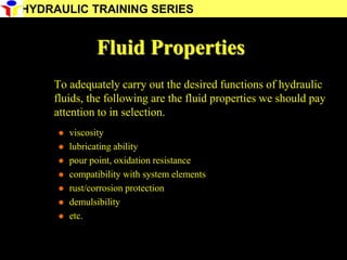 15
Fluid Properties
To adequately carry out the desired functions of hydraulic
fluids, the following are the fluid properties we should pay
attention to in selection.
 viscosity
 lubricating ability
 pour point, oxidation resistance
 compatibility with system elements
 rust/corrosion protection
 demulsibility
 etc.
HYDRAULIC TRAINING SERIES
 