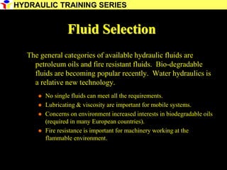 16
Fluid Selection
The general categories of available hydraulic fluids are
petroleum oils and fire resistant fluids. Bio-degradable
fluids are becoming popular recently. Water hydraulics is
a relative new technology.
 No single fluids can meet all the requirements.
 Lubricating & viscosity are important for mobile systems.
 Concerns on environment increased interests in biodegradable oils
(required in many European countries).
 Fire resistance is important for machinery working at the
flammable environment.
HYDRAULIC TRAINING SERIES
 