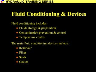 18
Fluid Conditioning & Devices
Fluid conditioning includes:
 Fluids storage & preparation
 Contamination prevention & control
 Temperature control
The main fluid conditioning devices include:
 Reservoir
 Filter
 Seals
 Cooler
HYDRAULIC TRAINING SERIES
 