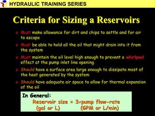 Criteria for Sizing a Reservoirs
o Must make allowance for dirt and chips to settle and for air
to escape
o Must be able to hold all the oil that might drain into it from
the system
o Must maintain the oil level high enough to prevent a whirlpool
effect at the pump inlet line opening
o Should have a surface area large enough to dissipate most of
the heat generated by the system
o Should have adequate air space to allow for thermal expansion
of the oil
In General:
Reservoir size = 3pump flow-rate
(gal or L) (GPM or L/min)
HYDRAULIC TRAINING SERIES
 